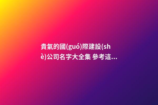 貴氣的國(guó)際建設(shè)公司名字大全集 參考這些普遍的好名-第1張-公司起名-玄機(jī)派